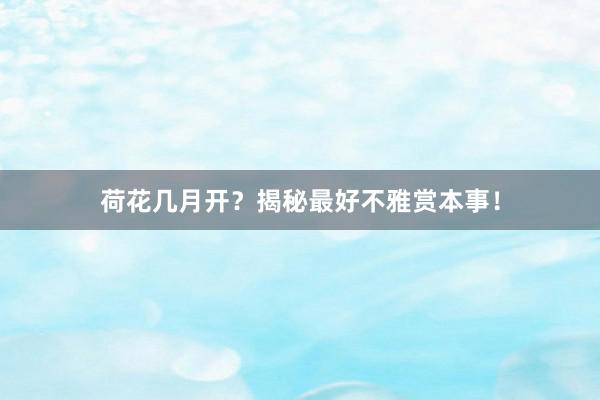荷花几月开？揭秘最好不雅赏本事！